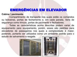 EMERGÊNCIAS EM ELEVADOR
Cabine / pavimento
Compartimento de transporte nos quais estão os comandos
ou botoeiras, portas de fechamento e, em cada parada, ítens de
segurança como trincos, portas de pavimento e fechadores.
Todas as características acima descritas podem variar de
equipamento para equipamento, porém, esses são padrões para
elevadores de passageiros nos quais a complexidade é maior,
podendo, portanto ser utilizados como um ambiente padrão para o
estudo de salvamento e resgate.
 