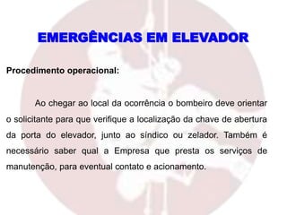 Procedimento operacional:
Ao chegar ao local da ocorrência o bombeiro deve orientar
o solicitante para que verifique a localização da chave de abertura
da porta do elevador, junto ao síndico ou zelador. Também é
necessário saber qual a Empresa que presta os serviços de
manutenção, para eventual contato e acionamento.
EMERGÊNCIAS EM ELEVADOR
 