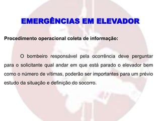 Procedimento operacional coleta de informação:
O bombeiro responsável pela ocorrência deve perguntar
para o solicitante qual andar em que está parado o elevador bem
como o número de vítimas, poderão ser importantes para um prévio
estudo da situação e definição do socorro.
EMERGÊNCIAS EM ELEVADOR
 