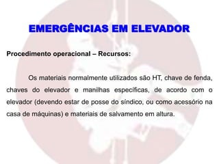 Procedimento operacional – Recursos:
Os materiais normalmente utilizados são HT, chave de fenda,
chaves do elevador e manilhas específicas, de acordo com o
elevador (devendo estar de posse do síndico, ou como acessório na
casa de máquinas) e materiais de salvamento em altura.
EMERGÊNCIAS EM ELEVADOR
 