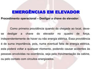 Procedimento operacional – Desligar a chave do elevador:
Como primeira providência quando da chegada ao local, deve-
se desligar a chave do elevador no quadro de força,
independentemente de haver ou não energia elétrica. Essa providência
é de suma importância, pois, numa eventual falta de energia elétrica,
esta poderá voltar a qualquer momento, podendo causar acidentes às
pessoas envolvidas na ocorrência, seja pela movimentação da cabine,
ou pelo contato com circuitos energizados.
EMERGÊNCIAS EM ELEVADOR
 
