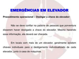 Procedimento operacional – Desligar a chave do elevador:
Não se deve confiar na palavra de pessoas que porventura
disserem haver desligado a chave do elevador. Mesmo havendo
essa informação, ela deverá ser checada.
Em locais com mais de um elevador, geralmente existem
chaves individuais para o desligamento individualizado de cada
elevador, junto à casa de máquinas.
EMERGÊNCIAS EM ELEVADOR
 
