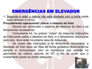  Segunda é estar a cabine não está nivelada com a porta neste
caso remover a vítima.
Procedimento operacional Liberar o sistema de freio
Deverá ser observado o sistema de abertura do freio e as
ferramentas necessárias.
Comumente há, no próprio “corpo” da máquina, instruções
do Fabricante sobre a abertura do freio, e a ferramenta necessária
para isso, deve estar na própria casa de máquinas.
De posse das instruções e da ferramenta necessária, a
liberação do freio deve ser feita de forma gradativa observando-se
sempre a comunicação com os bombeiros que estarão no
pavimento da cabine, através do HT, a fim de evitar que o
nivelamento passe do ponto adequado.
EMERGÊNCIAS EM ELEVADOR
 