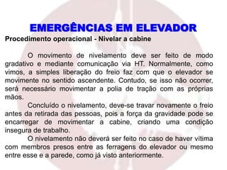 Procedimento operacional - Nivelar a cabine
O movimento de nivelamento deve ser feito de modo
gradativo e mediante comunicação via HT. Normalmente, como
vimos, a simples liberação do freio faz com que o elevador se
movimente no sentido ascendente. Contudo, se isso não ocorrer,
será necessário movimentar a polia de tração com as próprias
mãos.
Concluído o nivelamento, deve-se travar novamente o freio
antes da retirada das pessoas, pois a força da gravidade pode se
encarregar de movimentar a cabine, criando uma condição
insegura de trabalho.
O nivelamento não deverá ser feito no caso de haver vítima
com membros presos entre as ferragens do elevador ou mesmo
entre esse e a parede, como já visto anteriormente.
EMERGÊNCIAS EM ELEVADOR
 