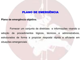 PLANO DE EMERGÊNCIA
Plano de emergência objetivo;
Fornecer um conjunto de diretrizes e informações visando a
adoção de procedimentos lógicos, técnicos e administrativos,
estruturados de forma a propiciar resposta rápida e eficiente em
situações emergenciais
 
