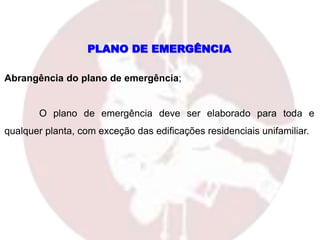 PLANO DE EMERGÊNCIA
Abrangência do plano de emergência;
O plano de emergência deve ser elaborado para toda e
qualquer planta, com exceção das edificações residenciais unifamiliar.
 