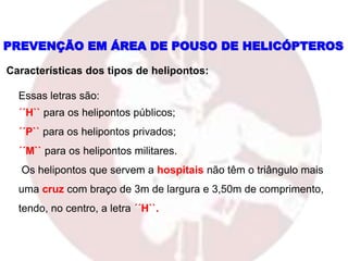 Essas letras são:
´´H`` para os helipontos públicos;
´´P`` para os helipontos privados;
´´M`` para os helipontos militares.
Os helipontos que servem a hospitais não têm o triângulo mais
uma cruz com braço de 3m de largura e 3,50m de comprimento,
tendo, no centro, a letra ´´H``.
PREVENÇÃO EM ÁREA DE POUSO DE HELICÓPTEROS
Características dos tipos de helipontos:
 