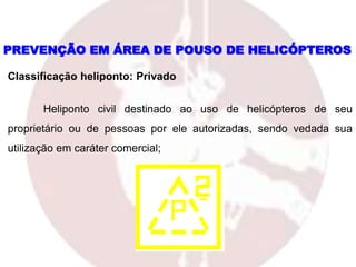 Classificação heliponto: Privado
Heliponto civil destinado ao uso de helicópteros de seu
proprietário ou de pessoas por ele autorizadas, sendo vedada sua
utilização em caráter comercial;
PREVENÇÃO EM ÁREA DE POUSO DE HELICÓPTEROS
 