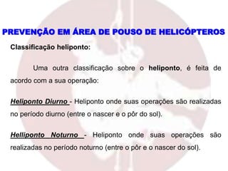 Classificação heliponto:
Uma outra classificação sobre o heliponto, é feita de
acordo com a sua operação:
Heliponto Diurno - Heliponto onde suas operações são realizadas
no período diurno (entre o nascer e o pôr do sol).
Helliponto Noturno - Heliponto onde suas operações são
realizadas no período noturno (entre o pôr e o nascer do sol).
PREVENÇÃO EM ÁREA DE POUSO DE HELICÓPTEROS
 