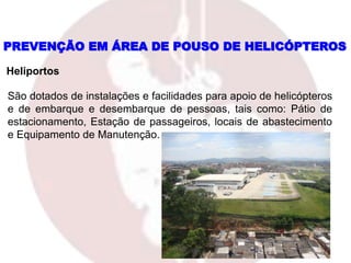 PREVENÇÃO EM ÁREA DE POUSO DE HELICÓPTEROS
Heliportos
São dotados de instalações e facilidades para apoio de helicópteros
e de embarque e desembarque de pessoas, tais como: Pátio de
estacionamento, Estação de passageiros, locais de abastecimento
e Equipamento de Manutenção.
 