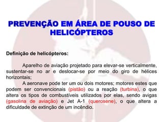 Definição de helicópteros:
Aparelho de aviação projetado para elevar-se verticalmente,
sustentar-se no ar e deslocar-se por meio do giro de hélices
horizontais;
A aeronave pode ter um ou dois motores; motores estes que
podem ser convencionais (pistão) ou a reação (turbina), o que
altera os tipos de combustíveis utilizados por elas, sendo avigas
(gasolina de aviação) e Jet A-1 (querosene), o que altera a
dificuldade de extinção de um incêndio.
PREVENÇÃO EM ÁREA DE POUSO DE
HELICÓPTEROS
 