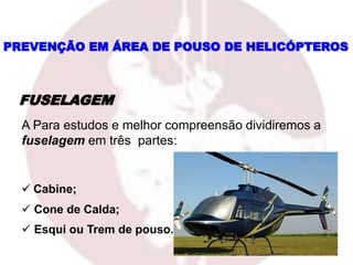 FUSELAGEM
A Para estudos e melhor compreensão dividiremos a
fuselagem em três partes:
 Cabine;
 Cone de Calda;
 Esqui ou Trem de pouso.
PREVENÇÃO EM ÁREA DE POUSO DE HELICÓPTEROS
 