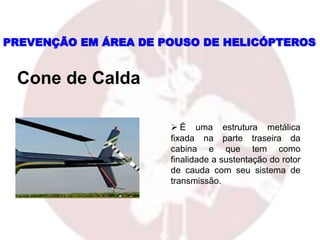  É uma estrutura metálica
fixada na parte traseira da
cabina e que tem como
finalidade a sustentação do rotor
de cauda com seu sistema de
transmissão.
PREVENÇÃO EM ÁREA DE POUSO DE HELICÓPTEROS
Cone de Calda
 