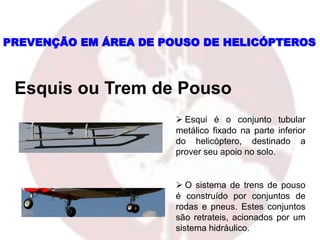 PREVENÇÃO EM ÁREA DE POUSO DE HELICÓPTEROS
Esquis ou Trem de Pouso
 Esqui é o conjunto tubular
metálico fixado na parte inferior
do helicóptero, destinado a
prover seu apoio no solo.
 O sistema de trens de pouso
é construído por conjuntos de
rodas e pneus. Estes conjuntos
são retrateis, acionados por um
sistema hidráulico.
 