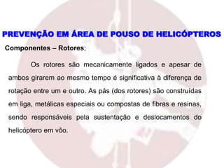 Os rotores são mecanicamente ligados e apesar de
ambos girarem ao mesmo tempo é significativa à diferença de
rotação entre um e outro. As pás (dos rotores) são construídas
em liga, metálicas especiais ou compostas de fibras e resinas,
sendo responsáveis pela sustentação e deslocamentos do
helicóptero em vôo.
PREVENÇÃO EM ÁREA DE POUSO DE HELICÓPTEROS
Componentes – Rotores;
 