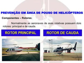 Normalmente as aeronaves de asas rotativas possuem dois
rotores: principal e de cauda.
PREVENÇÃO EM ÁREA DE POUSO DE HELICÓPTEROS
Componentes – Rotores;
 