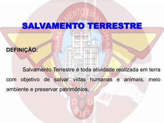 DEFINIÇÃO:
Salvamento Terrestre é toda atividade realizada em terra
com objetivo de salvar vidas humanas e animais, meio
ambiente e preservar patrimônios.
SALVAMENTO TERRESTRE
 
