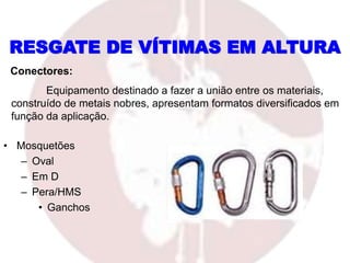 • Mosquetões
– Oval
– Em D
– Pera/HMS
• Ganchos
RESGATE DE VÍTIMAS EM ALTURA
Conectores:
Equipamento destinado a fazer a união entre os materiais,
construído de metais nobres, apresentam formatos diversificados em
função da aplicação.
 