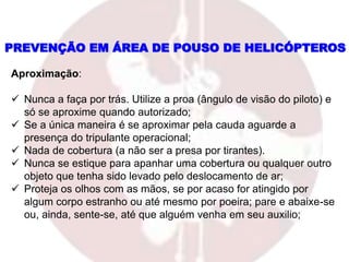 Aproximação:
 Nunca a faça por trás. Utilize a proa (ângulo de visão do piloto) e
só se aproxime quando autorizado;
 Se a única maneira é se aproximar pela cauda aguarde a
presença do tripulante operacional;
 Nada de cobertura (a não ser a presa por tirantes).
 Nunca se estique para apanhar uma cobertura ou qualquer outro
objeto que tenha sido levado pelo deslocamento de ar;
 Proteja os olhos com as mãos, se por acaso for atingido por
algum corpo estranho ou até mesmo por poeira; pare e abaixe-se
ou, ainda, sente-se, até que alguém venha em seu auxilio;
PREVENÇÃO EM ÁREA DE POUSO DE HELICÓPTEROS
 