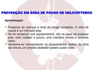 Aproximação:
 Presença de crianças é sinal de perigo constante. O rotor de
cauda é um imã para elas;
 Se for embarcar com equipamentos, não os jogue de qualquer
jeito, todo cuidado é pouco, uma manobra errada é acidente
certo;
 Aproxime-se transportando os equipamentos abaixo da linha
da cintura, um simples abafador poderá custar vidas.
PREVENÇÃO EM ÁREA DE POUSO DE HELICÓPTEROS
 