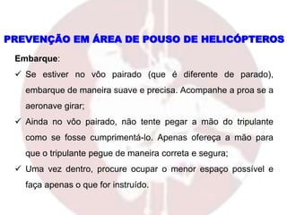 Embarque:
 Se estiver no vôo pairado (que é diferente de parado),
embarque de maneira suave e precisa. Acompanhe a proa se a
aeronave girar;
 Ainda no vôo pairado, não tente pegar a mão do tripulante
como se fosse cumprimentá-lo. Apenas ofereça a mão para
que o tripulante pegue de maneira correta e segura;
 Uma vez dentro, procure ocupar o menor espaço possível e
faça apenas o que for instruído.
PREVENÇÃO EM ÁREA DE POUSO DE HELICÓPTEROS
 