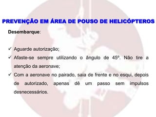 PREVENÇÃO EM ÁREA DE POUSO DE HELICÓPTEROS
Desembarque:
 Aguarde autorização;
 Afaste-se sempre utilizando o ângulo de 45º. Não tire a
atenção da aeronave;
 Com a aeronave no pairado, saia de frente e no esqui, depois
de autorizado, apenas dê um passo sem impulsos
desnecessários.
 