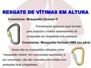 Formalmente possuem esse formato
para propiciar o melhor assentamento do
mosquetão em chapeletas e/ou grampos.
RESGATE DE VÍTIMAS EM ALTURA
Conectores: Mosquetão formato D
Conectores: Mosquetão formato HMS (ou pêra)
Esses são os mosquetões utilizados como
“mosquetão mestre” em uma parada equalizada, e,
por convenção, não são colocados em contato com
proteções fixas (chapeletas).
 