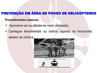 PREVENÇÃO EM ÁREA DE POUSO DE HELICÓPTEROS
Procedimentos básicos:
 Aproxime-se ou afaste-se meio abaixado;
 Carregue ferramentas ou outros objetos na horizontal,
abaixo da cintura.
 