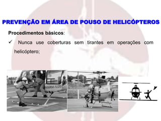 PREVENÇÃO EM ÁREA DE POUSO DE HELICÓPTEROS
Procedimentos básicos:
 Nunca use coberturas sem tirantes em operações com
helicóptero;
 