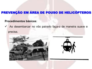 PREVENÇÃO EM ÁREA DE POUSO DE HELICÓPTEROS
Procedimentos básicos:
 Ao desembarcar no vôo pairado faça-o de maneira suave e
precisa.
 