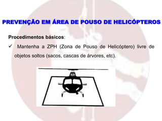 PREVENÇÃO EM ÁREA DE POUSO DE HELICÓPTEROS
Procedimentos básicos:
 Mantenha a ZPH (Zona de Pouso de Helicóptero) livre de
objetos soltos (sacos, cascas de árvores, etc).
 