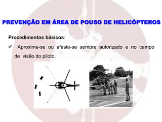 PREVENÇÃO EM ÁREA DE POUSO DE HELICÓPTEROS
Procedimentos básicos:
 Aproxime-se ou afaste-se sempre autorizado e no campo
de visão do piloto.
 