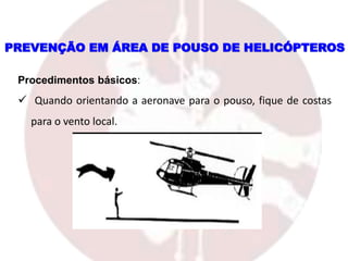PREVENÇÃO EM ÁREA DE POUSO DE HELICÓPTEROS
Procedimentos básicos:
 Quando orientando a aeronave para o pouso, fique de costas
para o vento local.
 