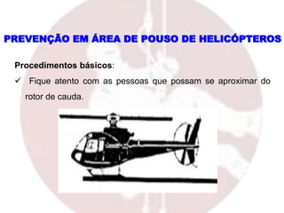 PREVENÇÃO EM ÁREA DE POUSO DE HELICÓPTEROS
Procedimentos básicos:
 Fique atento com as pessoas que possam se aproximar do
rotor de cauda.
 