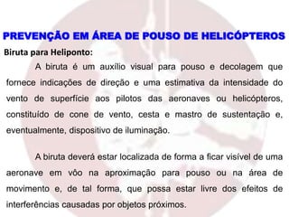 PREVENÇÃO EM ÁREA DE POUSO DE HELICÓPTEROS
Biruta para Heliponto:
A biruta é um auxílio visual para pouso e decolagem que
fornece indicações de direção e uma estimativa da intensidade do
vento de superfície aos pilotos das aeronaves ou helicópteros,
constituído de cone de vento, cesta e mastro de sustentação e,
eventualmente, dispositivo de iluminação.
A biruta deverá estar localizada de forma a ficar visível de uma
aeronave em vôo na aproximação para pouso ou na área de
movimento e, de tal forma, que possa estar livre dos efeitos de
interferências causadas por objetos próximos.
 