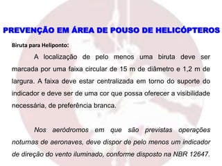 PREVENÇÃO EM ÁREA DE POUSO DE HELICÓPTEROS
Biruta para Heliponto:
A localização de pelo menos uma biruta deve ser
marcada por uma faixa circular de 15 m de diâmetro e 1,2 m de
largura. A faixa deve estar centralizada em torno do suporte do
indicador e deve ser de uma cor que possa oferecer a visibilidade
necessária, de preferência branca.
Nos aeródromos em que são previstas operações
noturnas de aeronaves, deve dispor de pelo menos um indicador
de direção do vento iluminado, conforme disposto na NBR 12647.
 
