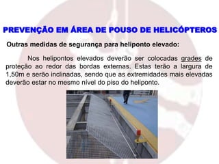 PREVENÇÃO EM ÁREA DE POUSO DE HELICÓPTEROS
Outras medidas de segurança para heliponto elevado:
Nos helipontos elevados deverão ser colocadas grades de
proteção ao redor das bordas externas. Estas terão a largura de
1,50m e serão inclinadas, sendo que as extremidades mais elevadas
deverão estar no mesmo nível do piso do heliponto.
 