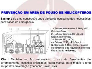 PREVENÇÃO EM ÁREA DE POUSO DE HELICÓPTEROS
Exemplo de uma construção onde abriga os equipamentos necessários
para casos de emergência:
1 - Extintor sobre rodas P 70Kg - Pó
Químico Seco;
2 - Extintor sobre rodas ES 50L -
Espuma Mecânica;
3 - Extintor 6Kg - CO²;
4 - Extintor 12 Kg - Pó Químico.
Q. Comando & Reg. Brilho - Quadro
de comando e de regulagem do brilho
das luzes do heliponto;
Obs.: Também se faz necessário o uso de ferramentas de
arrombamento, escadas articuladas, serra manual para metais e uma
roupa de aproximação (macacão, luvas, etc).
 