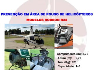 MODELOS ROBSON R22
PREVENÇÃO EM ÁREA DE POUSO DE HELICÓPTEROS
Comprimento (m): 8,76
Altura (m): 2,72
Ton. (Kg): 621
Capacidade: 1+1
 