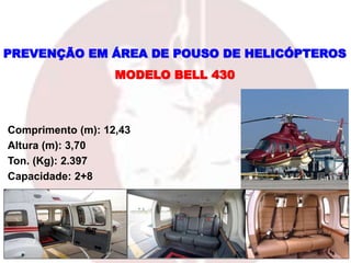 Comprimento (m): 12,43
Altura (m): 3,70
Ton. (Kg): 2.397
Capacidade: 2+8
MODELO BELL 430
PREVENÇÃO EM ÁREA DE POUSO DE HELICÓPTEROS
 