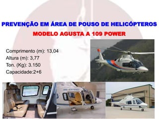 Comprimento (m): 13,04
Altura (m): 3,77
Ton. (Kg): 3.150
Capacidade:2+6
MODELO AGUSTA A 109 POWER
PREVENÇÃO EM ÁREA DE POUSO DE HELICÓPTEROS
 