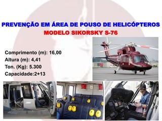 Comprimento (m): 16,00
Altura (m): 4,41
Ton. (Kg): 5.300
Capacidade:2+13
MODELO SIKORSKY S-76
PREVENÇÃO EM ÁREA DE POUSO DE HELICÓPTEROS
 