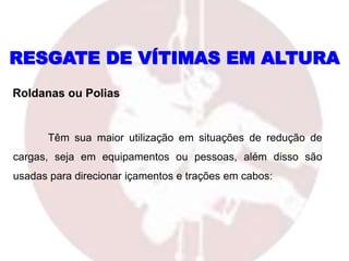 Têm sua maior utilização em situações de redução de
cargas, seja em equipamentos ou pessoas, além disso são
usadas para direcionar içamentos e trações em cabos:
Roldanas ou Polias
RESGATE DE VÍTIMAS EM ALTURA
 