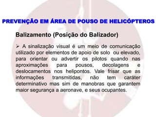 PREVENÇÃO EM ÁREA DE POUSO DE HELICÓPTEROS
 A sinalização visual é um meio de comunicação
utilizado por elementos de apoio de solo ou elevado,
para orientar ou advertir os pilotos quando nas
aproximações para pousos, decolagens e
deslocamentos nos helipontos. Vale frisar que as
informações transmitidas, não tem caráter
determinativo mas sim de manobras que garantem
maior segurança a aeronave, e seus ocupantes.
Balizamento (Posição do Balizador)
 