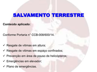 SALVAMENTO TERRESTRE
Conteúdo aplicado:
Conforme Portaria n° CCB-008/600/14.
 Resgate de vitimas em altura;
 Resgate de vitimas em espaço confinados;
 Prevenção em área de pouso de helicópteros;
 Emergências em elevador;
 Plano de emergências.
 