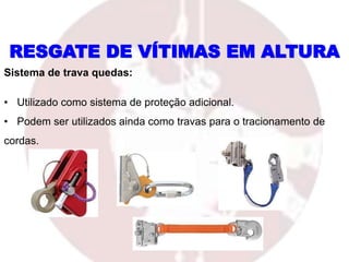 Sistema de trava quedas:
• Utilizado como sistema de proteção adicional.
• Podem ser utilizados ainda como travas para o tracionamento de
cordas.
RESGATE DE VÍTIMAS EM ALTURA
 