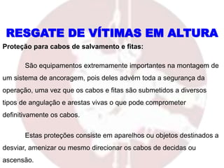 RESGATE DE VÍTIMAS EM ALTURA
Proteção para cabos de salvamento e fitas:
São equipamentos extremamente importantes na montagem de
um sistema de ancoragem, pois deles advém toda a segurança da
operação, uma vez que os cabos e fitas são submetidos a diversos
tipos de angulação e arestas vivas o que pode comprometer
definitivamente os cabos.
Estas proteções consiste em aparelhos ou objetos destinados a
desviar, amenizar ou mesmo direcionar os cabos de decidas ou
ascensão.
 