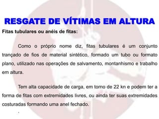 Fitas tubulares ou anéis de fitas:
Como o próprio nome diz, fitas tubulares é um conjunto
trançado de fios de material sintético, formado um tubo ou formato
plano, utilizado nas operações de salvamento, montanhismo e trabalho
em altura.
Tem alta capacidade de carga, em torno de 22 kn e podem ter a
forma de fitas com extremidades livres, ou ainda ter suas extremidades
costuradas formando uma anel fechado.
.
RESGATE DE VÍTIMAS EM ALTURA
 
