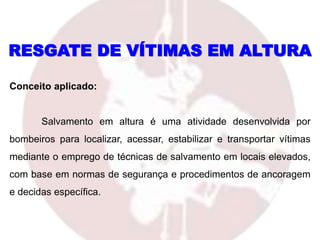 RESGATE DE VÍTIMAS EM ALTURA
Conceito aplicado:
Salvamento em altura é uma atividade desenvolvida por
bombeiros para localizar, acessar, estabilizar e transportar vítimas
mediante o emprego de técnicas de salvamento em locais elevados,
com base em normas de segurança e procedimentos de ancoragem
e decidas específica.
 