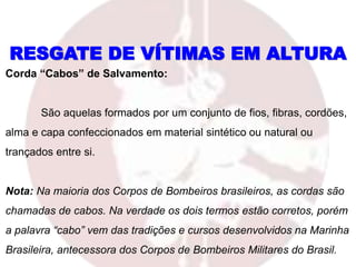 RESGATE DE VÍTIMAS EM ALTURA
Corda “Cabos” de Salvamento:
São aquelas formados por um conjunto de fios, fibras, cordões,
alma e capa confeccionados em material sintético ou natural ou
trançados entre si.
Nota: Na maioria dos Corpos de Bombeiros brasileiros, as cordas são
chamadas de cabos. Na verdade os dois termos estão corretos, porém
a palavra “cabo” vem das tradições e cursos desenvolvidos na Marinha
Brasileira, antecessora dos Corpos de Bombeiros Militares do Brasil.
 